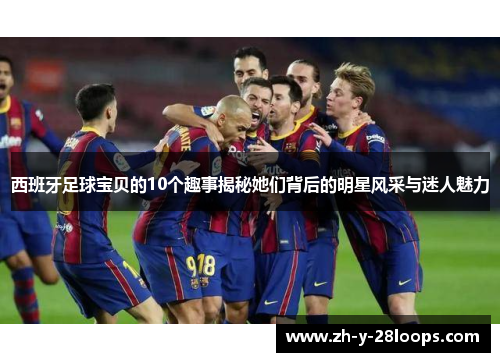 西班牙足球宝贝的10个趣事揭秘她们背后的明星风采与迷人魅力