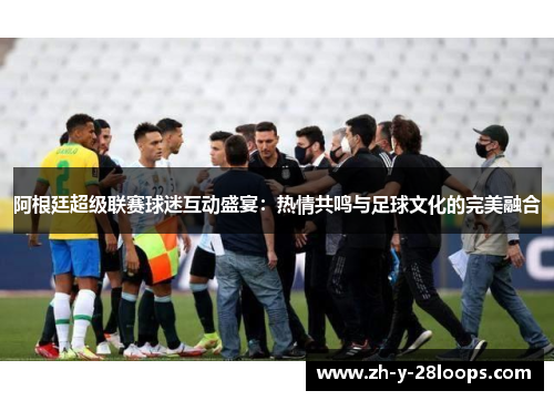 阿根廷超级联赛球迷互动盛宴:热情共鸣与足球文化的完美融合 阿根廷超级联赛球迷互动盛宴:热情共鸣与足球文化的完美融合