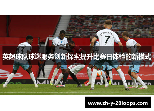 英超球队球迷服务创新探索提升比赛日体验的新模式 英超球队球迷服务创新探索提升比赛日体验的新模式
