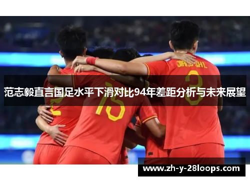 范志毅直言国足水平下滑对比94年差距分析与未来展望