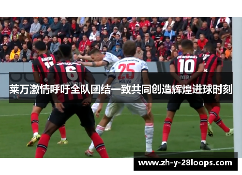莱万激情呼吁全队团结一致共同创造辉煌进球时刻 莱万激情呼吁全队团结一致共同创造辉煌进球时刻