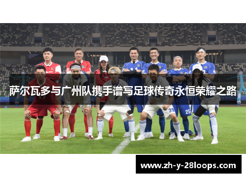 萨尔瓦多与广州队携手谱写足球传奇永恒荣耀之路 萨尔瓦多与广州队携手谱写足球传奇永恒荣耀之路