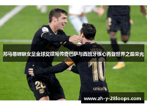 邦马蒂蝉联女足金球奖续写传奇巴萨与西班牙核心再登世界之巅荣光